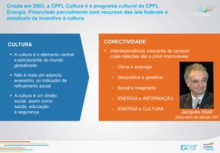 Criada em 2003, a CPFL Cultura é o programa cultural da CPFL
Energia. Financiado parcialmente com recursos das leis federais e
estaduais de incentivo à cultura.



                                       CONECTIVIDADE
CULTURA
                                        Interdependência crescente de campos
  A cultura é o elemento central        cujas relações são a priori improváveis:
   e estruturante do mundo
   globalizado                            - Clima e emprego
  Não é mais um aspecto                  - Geopolítica e genética
   acessório, ou indicador de
   refinamento social                     - Social e imaginário
  A cultura é um direito
                                          - ENERGIA e INFORMAÇÃO
   social, assim como
   saúde, educação
                                          - ENERGIA e CULTURA
   e segurança                                                               Jacques Attali
                                                                          Dicionário do século XXI
 