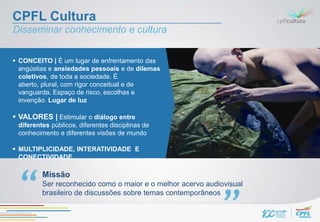 CPFL Cultura
Disseminar conhecimento e cultura


 CONCEITO | É um lugar de enfrentamento das
  angústias e ansiedades pessoais e de dilemas
  coletivos, de toda a sociedade. É
  aberto, plural, com rigor conceitual e de
  vanguarda. Espaço de risco, escolhas e
  invenção. Lugar de luz

 VALORES | Estimular o diálogo entre
 diferentes públicos, diferentes disciplinas de
 conhecimento e diferentes visões de mundo

 MULTIPLICIDADE, INTERATIVIDADE E
  CONECTIVIDADE

         Missão
         Ser reconhecido como o maior e o melhor acervo audiovisual
         brasileiro de discussões sobre temas contemporâneos
 