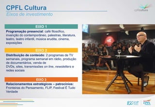 CPFL Cultura
Eixos de investimento

                    EIXO 1
Programação presencial: café filosófico,
invenção do contemporâneo, palestras, literatura,
teatro, teatro infantil, música erudita, cinema,
exposições

                    EIXO 2
Distribuição de conteúdo: 2 programas de TV
semanais, programa semanal em rádio, produção
de documentários, venda de
DVDs, sites, transmissões on line, newsletters e
redes sociais

                    EIXO 3
Relacionamentos estratégicos – patrocínios:
Fronteiras do Pensamento, FLIP, Festival É Tudo
Verdade
 