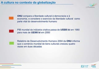 A cultura no contexto da globalização



           ONU compara a liberdade cultural à democracia e à
           economia, e considera o exercício da liberdade cultural como
           parte vital do desenvolvimento humano


           PIB mundial da indústria criativa passa de US$95 bi em 1980
           para mais de U$380 bi em 2000


           Relatório de Desenvolvimento Humano 2004 da ONU informa
           que o comércio mundial de bens culturais cresceu quatro
           vezes em duas décadas
 