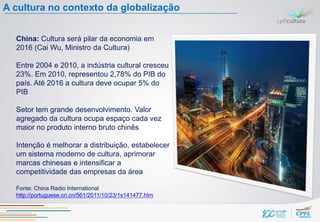 A cultura no contexto da globalização


  China: Cultura será pilar da economia em
  2016 (Cai Wu, Ministro da Cultura)

  Entre 2004 e 2010, a indústria cultural cresceu
  23%. Em 2010, representou 2,78% do PIB do
  país. Até 2016 a cultura deve ocupar 5% do
  PIB

  Setor tem grande desenvolvimento. Valor
  agregado da cultura ocupa espaço cada vez
  maior no produto interno bruto chinês

  Intenção é melhorar a distribuição, estabelecer
  um sistema moderno de cultura, aprimorar
  marcas chinesas e intensificar a
  competitividade das empresas da área

  Fonte: China Radio International
  http://portuguese.cri.cn/561/2011/10/23/1s141477.htm
 