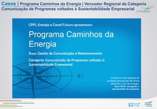 Casos | Programa Caminhos da Energia | Vencedor Regional da Categoria
Comunicação de Programas voltados à Sustentabilidade Empresarial


             CPFL Energia e Canal Futura apresentam:


             Programa Caminhos da
             Energia
             Área: Gestão de Comunicação e Relacionamento
             Categoria: Comunicação de Programas voltados à
             Sustentabilidade Empresarial


                                                                  O barco é uma espécie de
                                                              unidade para pensar de forma
                                                                  eficiente o uso de energia.
                                                                     Amyr Klink, navegador e
                                                                   apresentador do programa
 