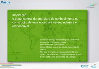 Casos



        Inspiração:
        o papel central da energia e do conhecimento na
        construção de uma economia verde, inclusiva e
        responsável.



                           Se nosso desejo é transitar para uma nova
                           economia, precisamos mudar
                           estilos de vida, transformar
                           comunidades, construir novas maneiras de
                           pensar.
                           Por isso investimos, incessantemente, em
                           ações que ajudam a disseminar conhecimento.
                           Como esta série, Caminhos da Energia.
 