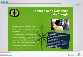 Casos


                                         Sobre a série Caminhos
                                                      da Energia


        Apresentada pelo navegador Amyr
        Klink, a série é pontuada por entrevistas
        de mais de
        50 especialistas, que apresentam o
        contexto histórico, mostram números e
        opinam sobre os diferentes caminhos
        que o Brasil pode seguir para diminuir o
        impacto da geração e consumo de
        energia no meio ambiente.
 