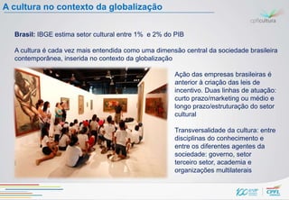 A cultura no contexto da globalização


  Brasil: IBGE estima setor cultural entre 1% e 2% do PIB

  A cultura é cada vez mais entendida como uma dimensão central da sociedade brasileira
  contemporânea, inserida no contexto da globalização

                                                     Ação das empresas brasileiras é
                                                     anterior à criação das leis de
                                                     incentivo. Duas linhas de atuação:
                                                     curto prazo/marketing ou médio e
                                                     longo prazo/estruturação do setor
                                                     cultural

                                                     Transversalidade da cultura: entre
                                                     disciplinas do conhecimento e
                                                     entre os diferentes agentes da
                                                     sociedade: governo, setor
  privado,                                           terceiro setor, academia e
                                                     organizações multilaterais
 