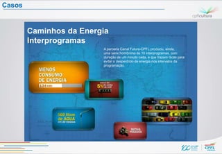 Casos


        Caminhos da Energia
        Interprogramas
                         A parceria Canal Futura-CPFL produziu, ainda,
                         uma série homônima de 10 interprogramas, com
                         duração de um minuto cada, e que trazem dicas para
                         evitar o desperdício de energia nos intervalos da
                         programação.




                                                              EPISÓDIO 10:
                                                              Perspectivas
                                                              de futuro para
                                                              o sistema
                                                              energético do
                                                              Brasil
 