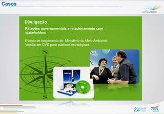 Casos


        Divulgação
        Relações governamentais e relacionamento com
        stakeholders

        Evento de lançamento do Ministério do Meio Ambiente
        Versão em DVD para públicos estratégicos
 