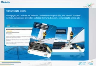Casos

   Comunicação interna

   Divulgação por um mês em todas as unidades do Grupo CPFL, nos canais: portal de
   notícias, cartazes de elevador, cartazes de mural, banners, comunicação online, etc.
 