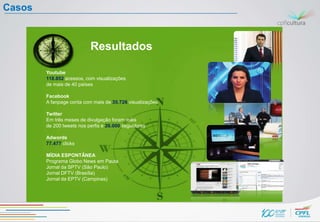 Casos


                           Resultados

        Youtube
        118.852 acessos, com visualizações
        de mais de 40 países

        Facebook
        A fanpage conta com mais de 35.726 visualizações

        Twitter
        Em três meses de divulgação foram mais
        de 200 tweets nos perfis e 26.000 seguidores

        Adwords
        77.477 clicks

        MÍDIA ESPONTÂNEA
        Programa Globo News em Pauta
        Jornal da SPTV (São Paulo)
        Jornal DFTV (Brasília)
        Jornal da EPTV (Campinas)
 