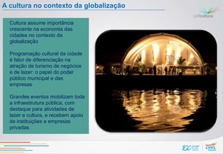 A cultura no contexto da globalização

  Cultura assume importância
  crescente na economia das
  cidades no contexto da
  globalização

  Programação cultural da cidade
  é fator de diferenciação na
  atração de turismo de negócios
  e de lazer: o papel do poder
  público municipal e das
  empresas

  Grandes eventos mobilizam toda
  a infraestrutura pública, com
  destaque para atividades de
  lazer e cultura, e recebem apoio
  de instituições e empresas
  privadas
 