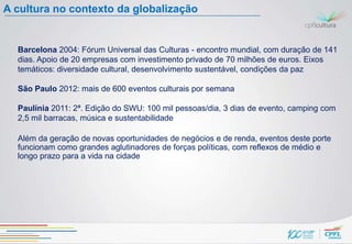 A cultura no contexto da globalização


  Barcelona 2004: Fórum Universal das Culturas - encontro mundial, com duração de 141
  dias. Apoio de 20 empresas com investimento privado de 70 milhões de euros. Eixos
  temáticos: diversidade cultural, desenvolvimento sustentável, condições da paz

  São Paulo 2012: mais de 600 eventos culturais por semana

  Paulínia 2011: 2ª. Edição do SWU: 100 mil pessoas/dia, 3 dias de evento, camping com
  2,5 mil barracas, música e sustentabilidade

  Além da geração de novas oportunidades de negócios e de renda, eventos deste porte
  funcionam como grandes aglutinadores de forças políticas, com reflexos de médio e
  longo prazo para a vida na cidade
 