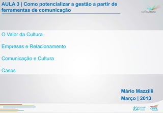 AULA 3 | Como potencializar a gestão a partir de
ferramentas de comunicação



O Valor da Cultura

Empresas e Relacionamento

Comunicação e Cultura

Casos



                                                   Mário Mazzilli
                                                   Março | 2013
 