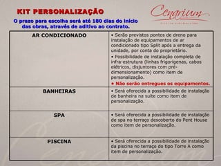 KIT PERSONALIZAÇÃO O prazo para escolha será até 180 dias do início das obras, através de aditivo ao contrato. AR CONDICIONADO •  Serão previstos pontos de dreno para instalação de equipamentos de ar condicionado tipo Split após a entrega da unidade, por conta do proprietário. •  Possibilidade de instalação completa de infra-estrutura (linhas frigorígenas, cabos elétricos, disjuntores com pré-dimensionamento) como item de personalização. •  Não serão entregues os equipamentos. BANHEIRAS •  Será oferecida a possibilidade de instalação de banheira na suíte como item de personalização. SPA •  Será oferecida a possibilidade de instalação de spa no terraço descoberto do Pent House como item de personalização. PISCINA Será oferecida a possibilidade de instalação da piscina no terraço do tipo Torre A como item de personalização. 
