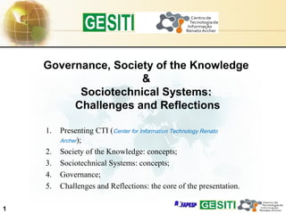 1
1. Presenting CTI (Center for Information Technology Renato
Archer);
2. Society of the Knowledge: concepts;
3. Sociotechnical Systems: concepts;
4. Governance;
5. Challenges and Reflections: the core of the presentation.
Governance, Society of the Knowledge
&
Sociotechnical Systems::
Challenges and Reflections
 