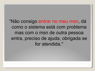 “ Não consigo  entrar no meu msn , dá como o sistema está com problema mas com o msn de outra pessoa entra, preciso de ajuda, obrigada se for atendida." 