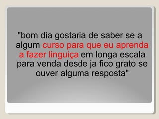 "bom dia gostaria de saber se a algum  curso para que eu aprenda a fazer linguiça  em longa escala para venda desde ja fico grato se ouver alguma resposta" 
