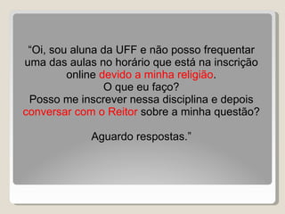 “ Oi, sou aluna da UFF e não posso frequentar uma das aulas no horário que está na inscrição online  devido a minha religião . O que eu faço? Posso me inscrever nessa disciplina e depois  conversar com o Reitor  sobre a minha questão? Aguardo respostas.” 