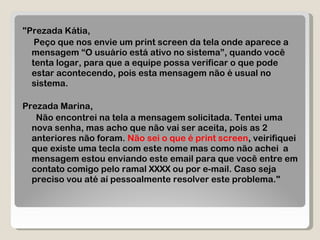 "Prezada Kátia, Peço que nos envie um print screen da tela onde aparece a mensagem “O usuário está ativo no sistema”, quando você tenta logar, para que a equipe possa verificar o que pode estar acontecendo, pois esta mensagem não é usual no sistema. Prezada Marina, Não encontrei na tela a mensagem solicitada. Tentei uma nova senha, mas acho que não vai ser aceita, pois as 2 anteriores não foram.  Não sei o que é print screen , veirifiquei que existe uma tecla com este nome mas como não achei  a mensagem estou enviando este email para que você entre em contato comigo pelo ramal XXXX ou por e-mail. Caso seja preciso vou até aí pessoalmente resolver este problema." 