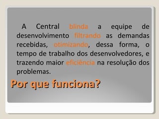 Por que funciona? A Central  blinda  a equipe de desenvolvimento  filtrando  as demandas recebidas,  otimizando , dessa forma, o tempo de trabalho dos desenvolvedores, e trazendo maior  eficiência  na resolução dos problemas. 