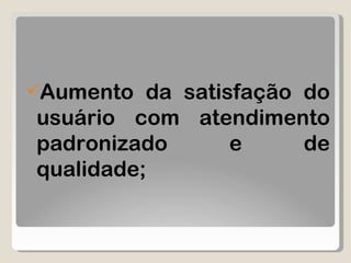 Aumento da satisfação do usuário com atendimento padronizado e de qualidade; 
