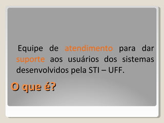 O que é? Equipe de  atendimento  para dar  suporte  aos usuários dos sistemas desenvolvidos pela STI  –  UFF. 