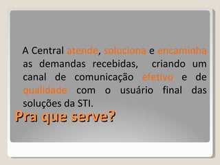 Pra que serve? A Central  atende ,  soluciona  e  encaminha  as demandas recebidas,  criando um canal de comunicação  efetivo  e de  qualidade  com o usuário final das soluções da STI.  