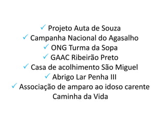  Projeto Auta de Souza
 Campanha Nacional do Agasalho
 ONG Turma da Sopa
 GAAC Ribeirão Preto
 Casa de acolhimento São Miguel
 Abrigo Lar Penha III
 Associação de amparo ao idoso carente
Caminha da Vida
 