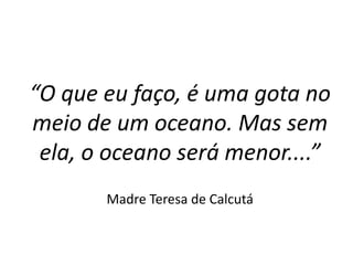 “O que eu faço, é uma gota no
meio de um oceano. Mas sem
ela, o oceano será menor....”
Madre Teresa de Calcutá
 