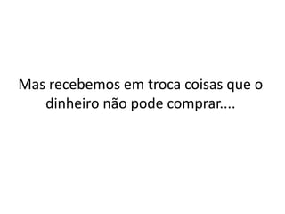 Mas recebemos em troca coisas que o
dinheiro não pode comprar....
 