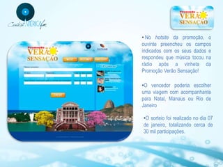 • No hotsite da promoção, o
ouvinte preencheu os campos
indicados com os seus dados e
respondeu que música tocou na
rádio após a vinheta da
Promoção Verão Sensação!

•O vencedor poderia escolher
uma viagem com acompanhante
para Natal, Manaus ou Rio de
Janeiro

•O sorteio foi realizado no dia 07
de janeiro, totalizando cerca de
30 mil participações.
 