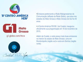 •Emissora pertencente a Rede Matogrossense de
Comunicação (afiliada da Rede Globo), que atua nos
estados de Mato Grosso e Mato Grosso do Sul há 45
anos.

• A Centro América FM 99,1 de Cuiabá, inaugurou
oficialmente sua programação em 18 de novembro de
2010.

•Além de Cuiabá, a rede possui mais duas emissoras
no interior do estado de Mato Grosso: uma em
Rondonópolis (região sul) e outra em Sorriso (região
norte).
 