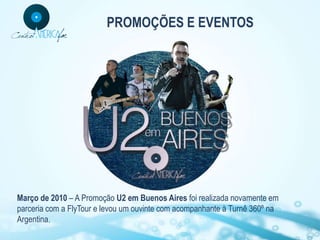 PROMOÇÕES E EVENTOS




Março de 2010 – A Promoção U2 em Buenos Aires foi realizada novamente em
parceria com a FlyTour e levou um ouvinte com acompanhante à Turnê 360º na
Argentina.
 