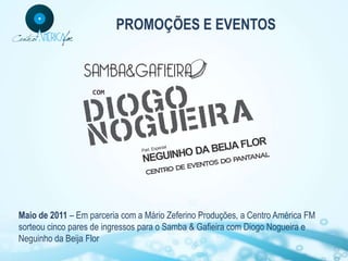 PROMOÇÕES E EVENTOS




Maio de 2011 – Em parceria com a Mário Zeferino Produções, a Centro América FM
sorteou cinco pares de ingressos para o Samba & Gafieira com Diogo Nogueira e
Neguinho da Beija Flor
 