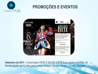 PROMOÇÕES E EVENTOS




Setembro de 2011 – A promoção HOJE É DIA DE IVETE levou quatro ouvintes de
Rondonópolis até Cuiabá para o show Madson Square Garden de Ivete Sangalo.
 