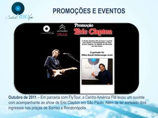 PROMOÇÕES E EVENTOS




Outubro de 2011 – Em parceria com FlyTour, a Centro América FM levou um ouvinte
com acompanhante ao show de Eric Clapton em São Paulo. Além de ter sorteado dois
ingressos nas praças de Sorriso e Rondonópolis.
 