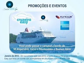 PROMOÇÕES E EVENTOS




Janeiro de 2012 – Em sua primeira ação para 2012, a Centro América FM lançou o Cruzeiro
Easy, que levou um ouvinte com acompanhante em um cruzeiro rumo a Buenos Aires.
 