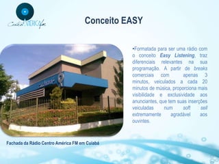 Conceito EASY

                                               •Formatada para ser uma rádio com
                                               o conceito Easy Listening, traz
                                               diferenciais relevantes na sua
                                               programação. A partir de breaks
                                               comerciais com          apenas 3
                                               minutos, veiculados a cada 20
                                               minutos de música, proporciona mais
                                               visibilidade e exclusividade aos
                                               anunciantes, que tem suas inserções
                                               veiculadas     num      soft    sell
                                               extremamente      agradável     aos
                                               ouvintes.



Fachada da Rádio Centro América FM em Cuiabá
 