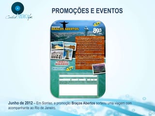 PROMOÇÕES E EVENTOS




Junho de 2012 – Em Sorriso, a promoção Braços Abertos sorteou uma viagem com
acompanhante ao Rio de Janeiro.
 