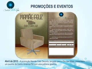 PROMOÇÕES E EVENTOS




Abril de 2012 – A promoção Mamãe Feliz Decorliz, lançada para o Dia das Mães, presenteou
um ouvinte da Centro América FM com uma poltrona giratória.
 