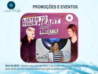 PROMOÇÕES E EVENTOS




Abril de 2012 – Também para o Dia das Mães, uma ouvinte com acompanhante foi até São
paulo assistir ao show da banda Roxette por conta da Centro América FM.
 