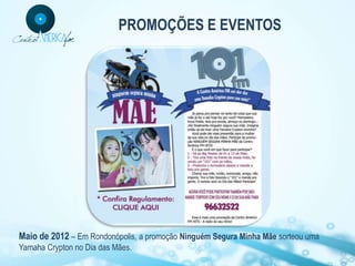 PROMOÇÕES E EVENTOS




Maio de 2012 – Em Rondonópolis, a promoção Ninguém Segura Minha Mãe sorteou uma
Yamaha Crypton no Dia das Mães.
 
