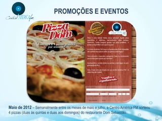 PROMOÇÕES E EVENTOS




Maio de 2012 – Semanalmente entre os meses de maio e julho, a Centro América FM sorteou
4 pizzas (duas às quintas e duas aos domingos) do restaurante Dom Sebastião.
 