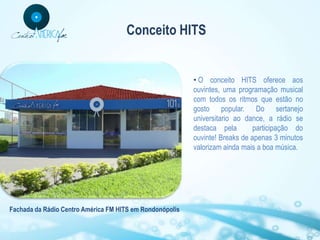 Conceito HITS


                                                          • O conceito HITS oferece aos
                                                          ouvintes, uma programação musical
                                                          com todos os ritmos que estão no
                                                          gosto popular. Do sertanejo
                                                          universitario ao dance, a rádio se
                                                          destaca pela        participação do
                                                          ouvinte! Breaks de apenas 3 minutos
                                                          valorizam ainda mais a boa música.




Fachada da Rádio Centro América FM HITS em Rondonópolis
 