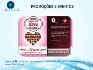 PROMOÇÕES E EVENTOS




Junho de 2012 – No mês dos namorados, a Centro América FM sorteou semanalmente uma
torta da Baba de Moça.
 