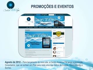 PROMOÇÕES E EVENTOS




Agosto de 2012 – Para lançamento do novo site, a Centro América FM lança a promoção
Conectados, que vai sortear um iPad para cada uma das rádios de Cuiabá, Rondonópolis e
Sorriso.
 