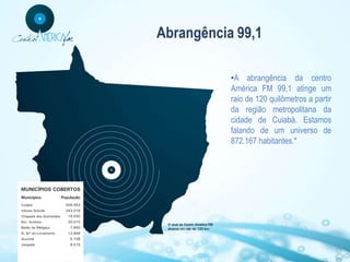 Abrangência 99,1

           •A abrangência da centro
           América FM 99,1 atinge um
           raio de 120 quilômetros a partir
           da região metropolitana da
           cidade de Cuiabá. Estamos
           falando de um universo de
           872.167 habitantes.*
 