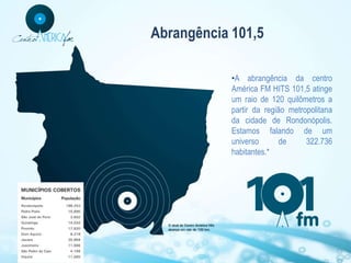 Abrangência 101,5

            •A abrangência da centro
            América FM HITS 101,5 atinge
            um raio de 120 quilômetros a
            partir da região metropolitana
            da cidade de Rondonópolis.
            Estamos falando de um
            universo       de     322.736
            habitantes.*
 