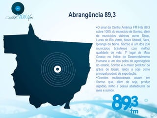Abrangência 89,3
         •O sinal da Centro América FM Hits 89,3
         cobre 100% do município de Sorriso, além
         de municípios vizinhos como Sinop,
         Lucas do Rio Verde, Nova Ubiratã, Vera,
         Ipiranga do Norte. Sorriso é um dos 200
         municípios brasileiros com melhor
         qualidade de vida. 1º lugar de Mato
         Grosso no Índice de Desenvolvimento
         Humano e um dos polos do agronegócio
         no estado, Sorriso é o maior produtor de
         grãos do Brasil, tendo a soja como
         principal produto de exportação.
         •Grandes multinacionais atuam em
         Sorriso que, além de soja, produz
         algodão, milho e possui abatedouros de
         aves e suínos.
 