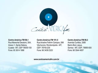 Centro América FM 99,1          Centro América FM 101,5           Centro América FM 89,3
Rua Marechal Deodoro, 504,      Rua Ariadne Feltrim Campos, 598   Avenida Curitiba, 3380
Anexo 1, Santa Helena,          Vila Aurora, Rondonópolis - MT,   Bairro Bom Jesus,
Cuiabá - MT, CEP 78005-100      CEP: 78740-235                    Sorriso - MT, CEP: 78890-000
Fone: 65 3614 1888              Fone: 66 3439 2323                Fone: 66 3544 4007



                             www.centroamericafm.com.br
 
