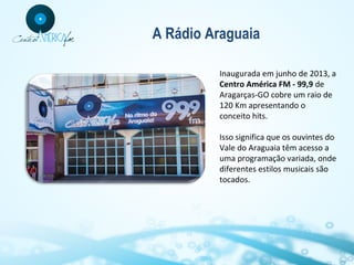 A Rádio Araguaia
Inaugurada em junho de 2013, a
Centro América FM - 99,9 de
Aragarças-GO cobre um raio de
120 Km apresentando o
conceito hits.
Isso significa que os ouvintes do
Vale do Araguaia têm acesso a
uma programação variada, onde
diferentes estilos musicais são
tocados.

 
